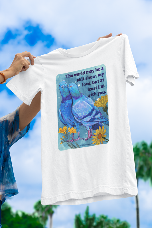 The world may be a shit show, my love, but at least I’m with you: feminist shirt